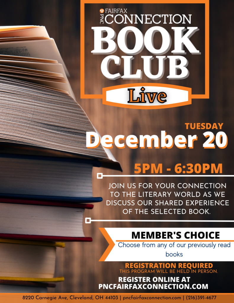 Book Club Live Tuesday, December 20th 5 PM to 6:30 PM Join us for your connection to the literary world as we discuss our shared experience of the selected book. Member's Choice Choose from any of our preciously read books Registration Required This program will be held in person Register Online at pncfairfaxconnection.com 8220 Carnegie Ave, Cleveland, OH 44103 pncfairfaxconnection.com (216)391-4677