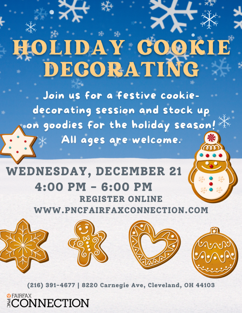 Holiday cookie decorating Join us for a festive cookie-decorating session and stock up on goodies for the holiday season! All ages are welcome Wednesday, December 21st 4:00 PM to 6:00 PM Register online www.pncfairfaxconnection.com (216) 391-4677 8220 Carnegie Ave, Cleveland, OH 44013