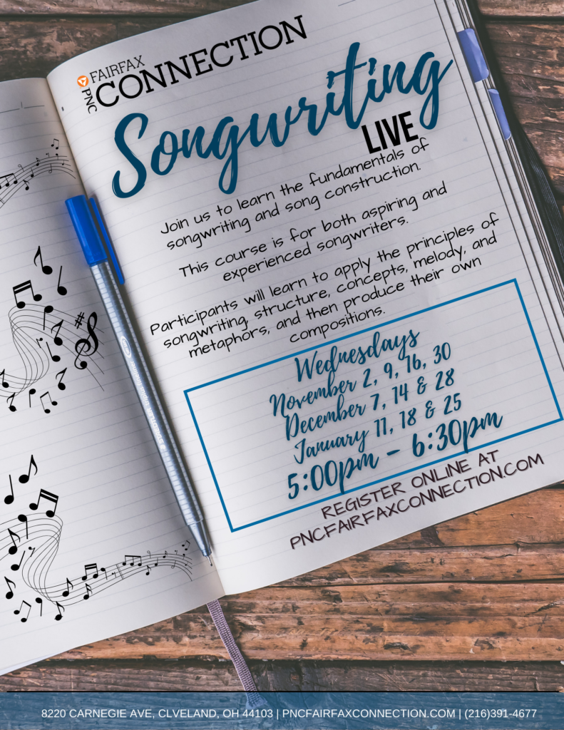 Songwriting Live
Join us to learn the fundamentals of songwriting and song construction
This course is for both aspiring and experienced songwriters
Participants will learn to apply the principles of songwriting structure, concepts, melody, and metaphors, and then produce their own compositions
Wednesdays
November 2nd, 9th, 16th, 30th
December 7th, 14th, and 28th
January 11th, 18th, and 25th
5:00 PM to 6:30 PM
Register online at pncfairfaxconnection.com
8220 Carnegie Ave, Cleveland, OH 44103
(216) 391-4677
